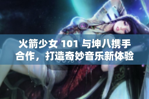 火箭少女 101 与坤八携手合作，打造奇妙音乐新体验