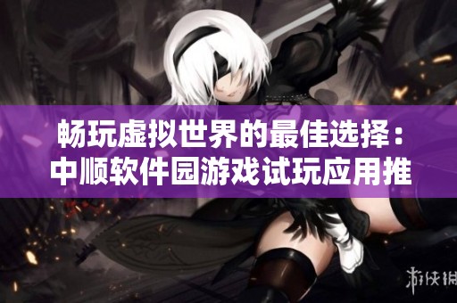 畅玩虚拟世界的最佳选择：中顺软件园游戏试玩应用推荐