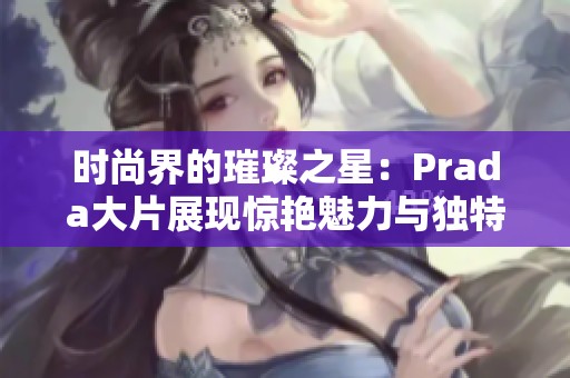 时尚界的璀璨之星：Prada大片展现惊艳魅力与独特风格