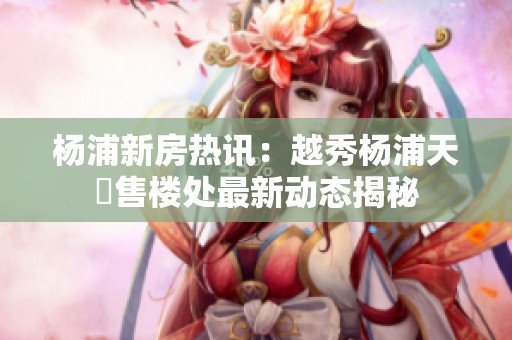 杨浦新房热讯：越秀杨浦天玥售楼处最新动态揭秘
