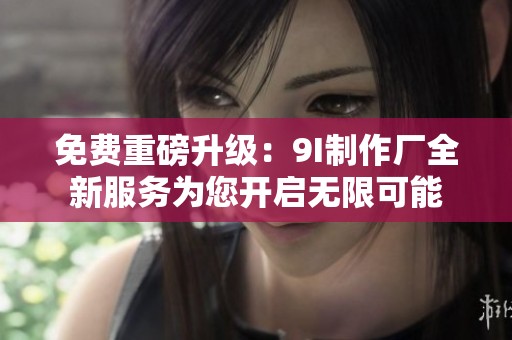 免费重磅升级：9I制作厂全新服务为您开启无限可能