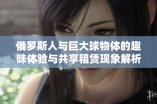 俄罗斯人与巨大球物体的趣味体验与共享租赁现象解析