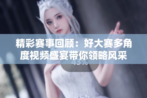 精彩赛事回顾：好大赛多角度视频盛宴带你领略风采