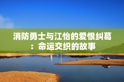 消防勇士与江怡的爱恨纠葛：命运交织的故事