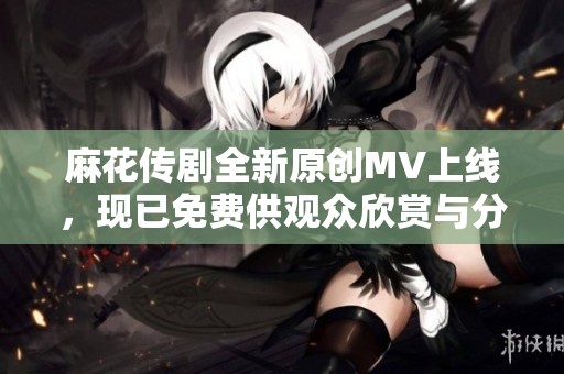 麻花传剧全新原创MV上线，现已免费供观众欣赏与分享