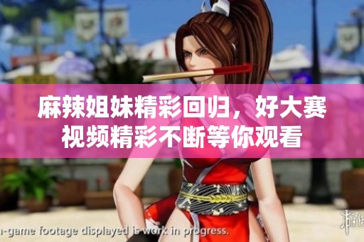 麻辣姐妹精彩回归，好大赛视频精彩不断等你观看