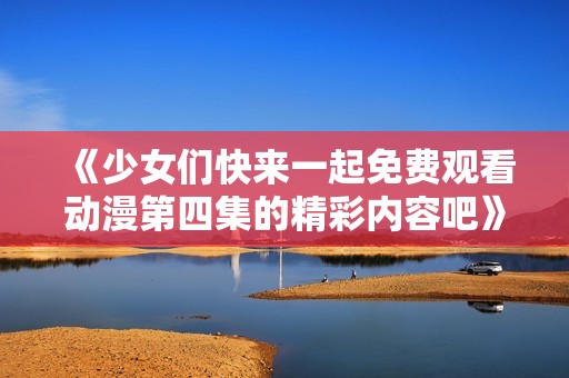 《少女们快来一起免费观看动漫第四集的精彩内容吧》