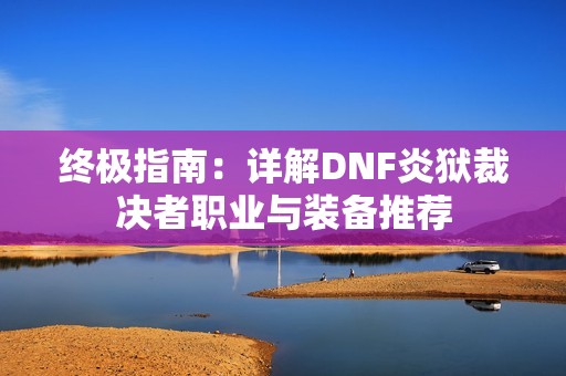 终极指南：详解DNF炎狱裁决者职业与装备推荐