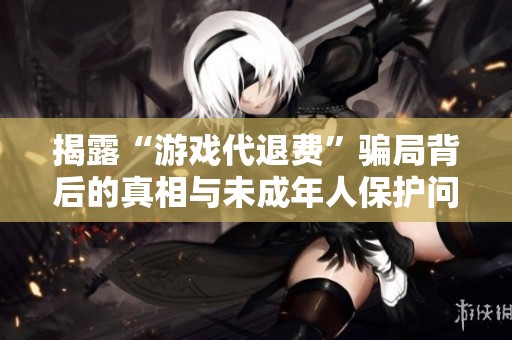 揭露“游戏代退费”骗局背后的真相与未成年人保护问题