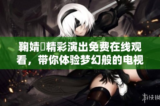 鞠婧祎精彩演出免费在线观看，带你体验梦幻般的电视盛宴