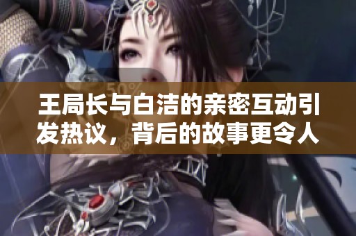 王局长与白洁的亲密互动引发热议，背后的故事更令人关注