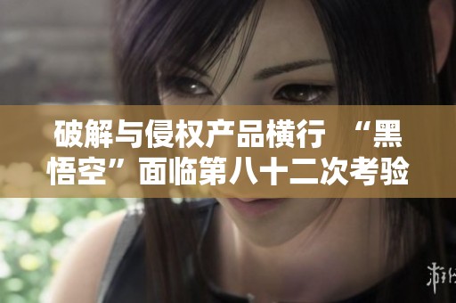 破解与侵权产品横行  “黑悟空”面临第八十二次考验