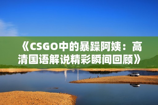 《CSGO中的暴躁阿姨：高清国语解说精彩瞬间回顾》