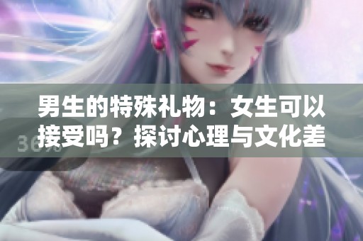 男生的特殊礼物：女生可以接受吗？探讨心理与文化差异