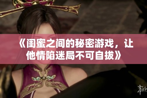 《闺蜜之间的秘密游戏，让他情陷迷局不可自拔》