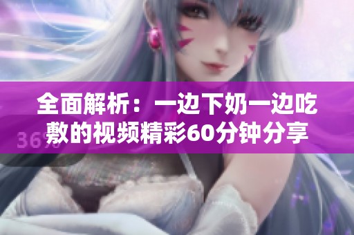 全面解析：一边下奶一边吃敷的视频精彩60分钟分享