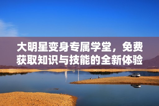 大明星变身专属学堂，免费获取知识与技能的全新体验