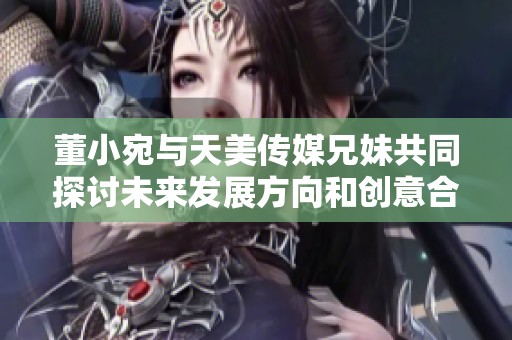 董小宛与天美传媒兄妹共同探讨未来发展方向和创意合作