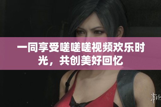 一同享受嗟嗟嗟视频欢乐时光，共创美好回忆