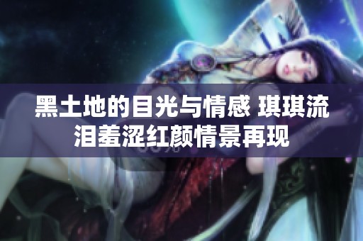 黑土地的目光与情感 琪琪流泪羞涩红颜情景再现