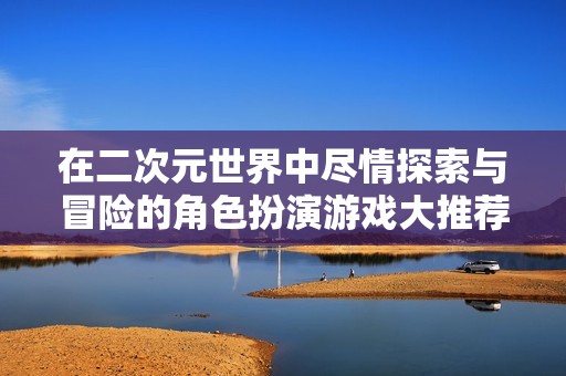 在二次元世界中尽情探索与冒险的角色扮演游戏大推荐