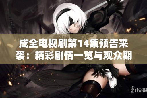 成全电视剧第14集预告来袭：精彩剧情一览与观众期待分享