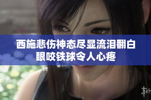 西施悲伤神态尽显流泪翻白眼咬铁球令人心疼