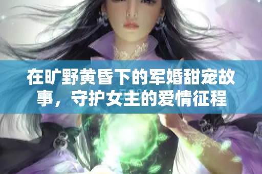 在旷野黄昏下的军婚甜宠故事，守护女主的爱情征程