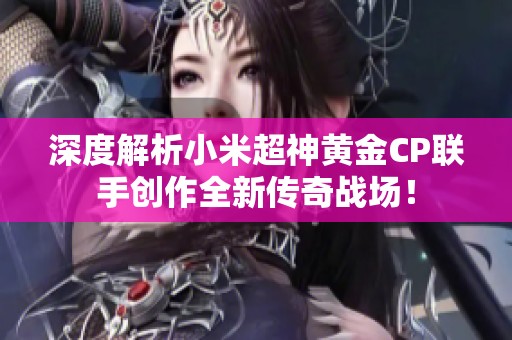 深度解析小米超神黄金CP联手创作全新传奇战场！