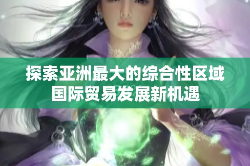 探索亚洲最大的综合性区域国际贸易发展新机遇