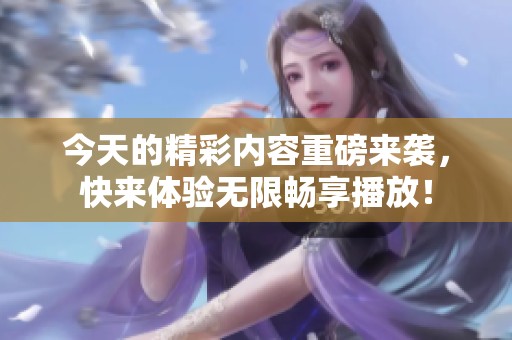 今天的精彩内容重磅来袭，快来体验无限畅享播放！