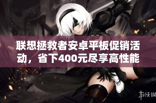 联想拯救者安卓平板促销活动，省下400元尽享高性能体验