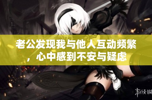 老公发现我与他人互动频繁，心中感到不安与疑虑
