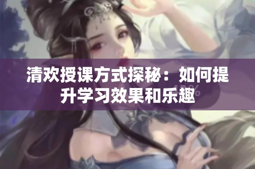 清欢授课方式探秘：如何提升学习效果和乐趣