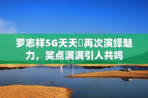 罗志祥5G天天奭再次演绎魅力，笑点满满引人共鸣