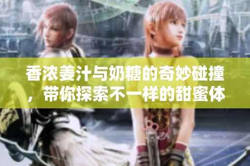 香浓姜汁与奶糖的奇妙碰撞，带你探索不一样的甜蜜体验