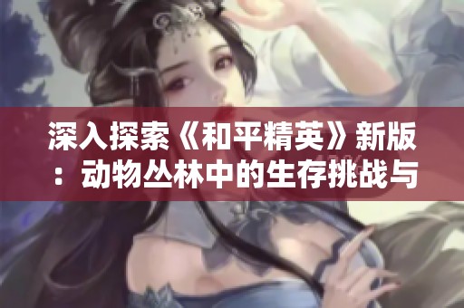 深入探索《和平精英》新版：动物丛林中的生存挑战与创作灵感揭秘