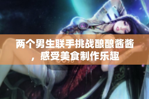 两个男生联手挑战酿酿酱酱，感受美食制作乐趣