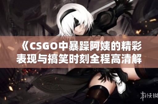 《CSGO中暴躁阿姨的精彩表现与搞笑时刻全程高清解说》