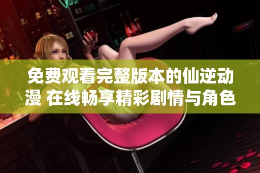 免费观看完整版本的仙逆动漫 在线畅享精彩剧情与角色塑造