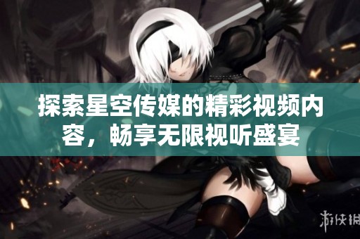 探索星空传媒的精彩视频内容，畅享无限视听盛宴