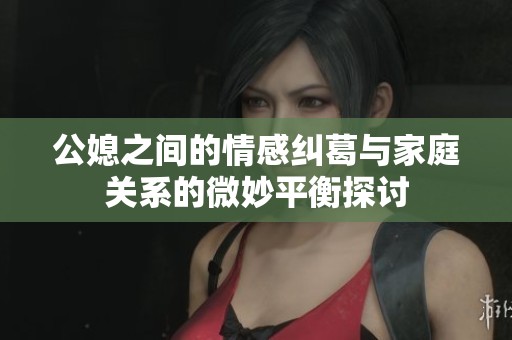 公媳之间的情感纠葛与家庭关系的微妙平衡探讨