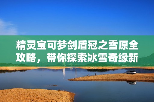 精灵宝可梦剑盾冠之雪原全攻略，带你探索冰雪奇缘新篇章！