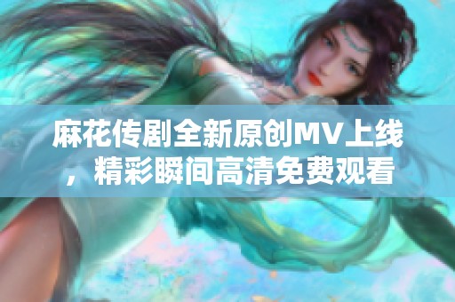 麻花传剧全新原创MV上线，精彩瞬间高清免费观看