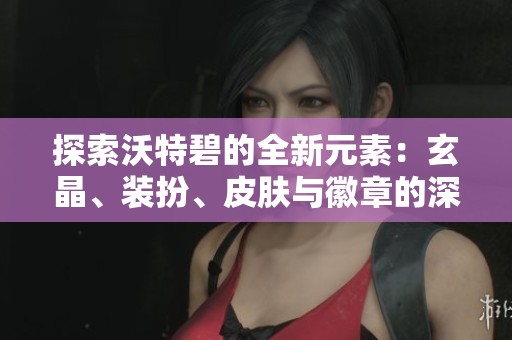 探索沃特碧的全新元素：玄晶、装扮、皮肤与徽章的深度追忆与体验