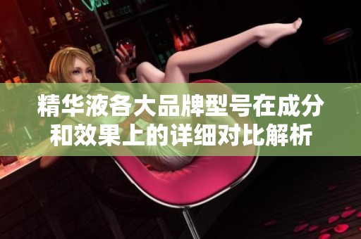 精华液各大品牌型号在成分和效果上的详细对比解析