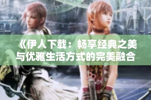 《伊人下载：畅享经典之美与优雅生活方式的完美融合》