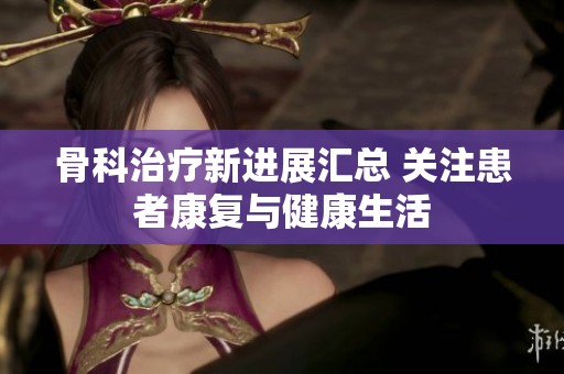 骨科治疗新进展汇总 关注患者康复与健康生活