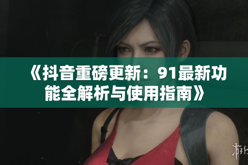 《抖音重磅更新：91最新功能全解析与使用指南》