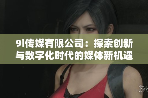 9i传媒有限公司：探索创新与数字化时代的媒体新机遇